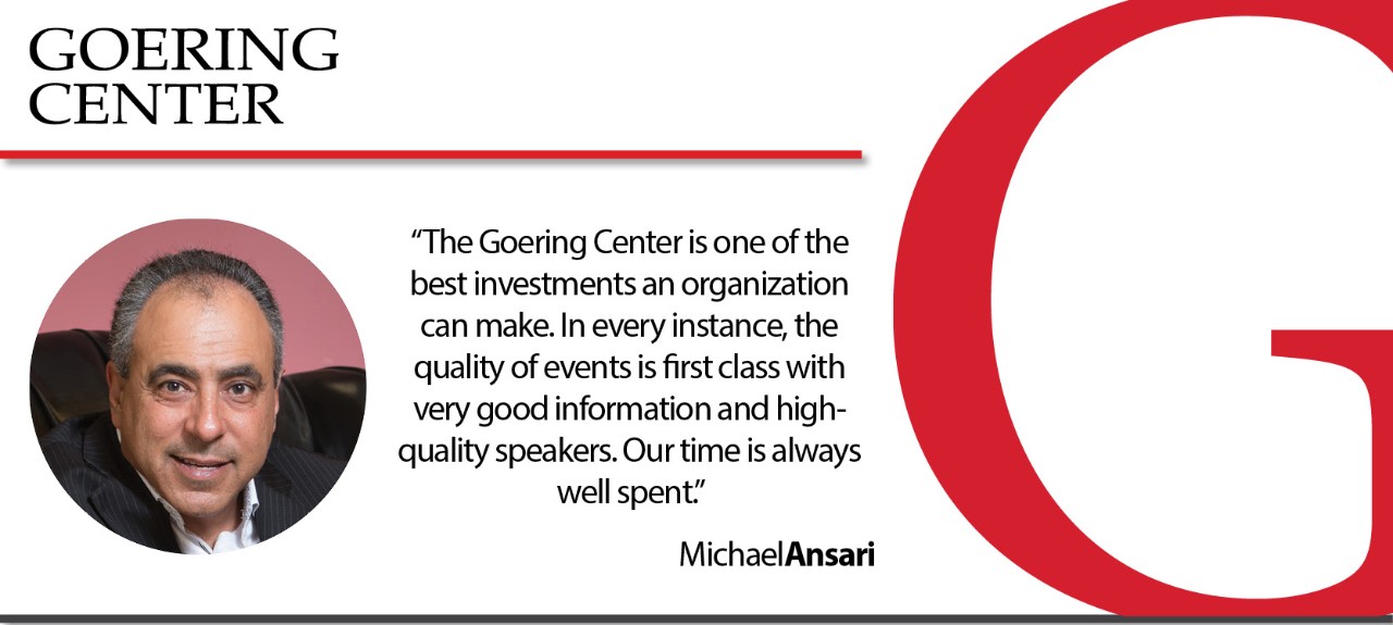 The Goering Center is one of the best investments an organization can make. In every instance the quality of the events is first class with very good information and quality speakers. Our time is always well spent. Michael Ansari, Owner & CEO Axis Flooring Systems.